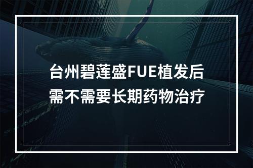 台州碧莲盛FUE植发后需不需要长期药物治疗