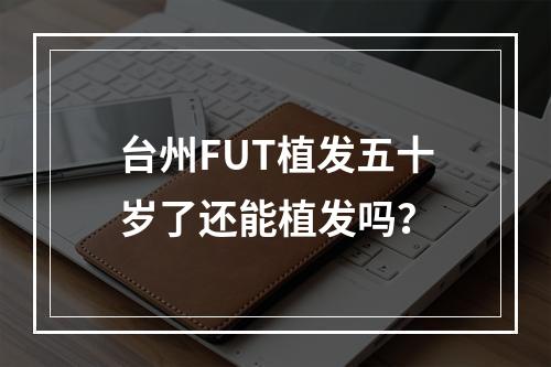 台州FUT植发五十岁了还能植发吗？