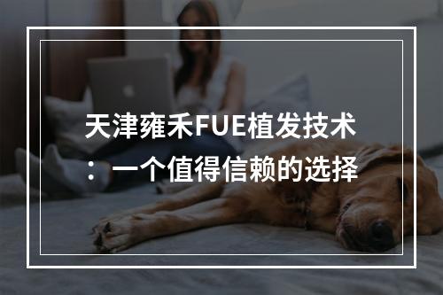 天津雍禾FUE植发技术：一个值得信赖的选择