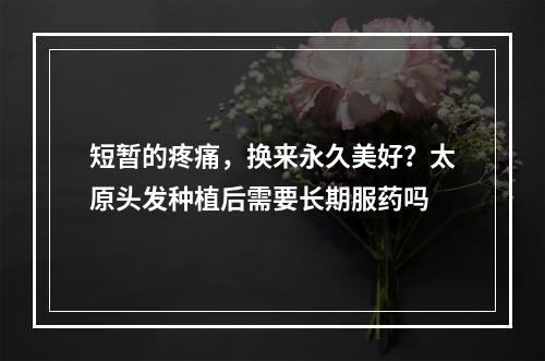 短暂的疼痛，换来永久美好？太原头发种植后需要长期服药吗