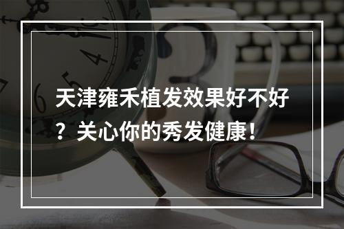 天津雍禾植发效果好不好？关心你的秀发健康！