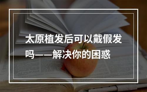 太原植发后可以戴假发吗——解决你的困惑