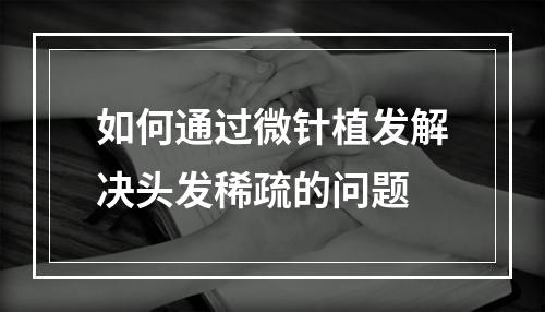 如何通过微针植发解决头发稀疏的问题