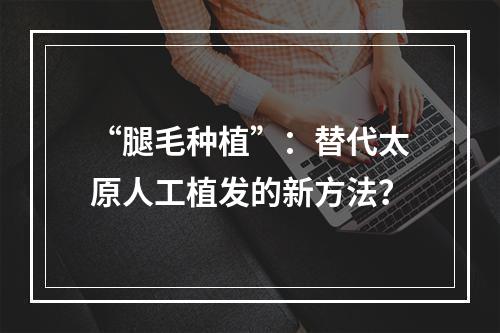 “腿毛种植”：替代太原人工植发的新方法？