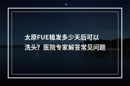 太原FUE植发多少天后可以洗头？医院专家解答常见问题