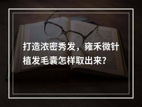 打造浓密秀发，雍禾微针植发毛囊怎样取出来？