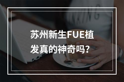 苏州新生FUE植发真的神奇吗？