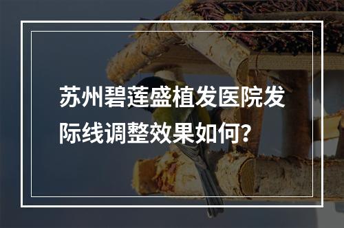 苏州碧莲盛植发医院发际线调整效果如何？