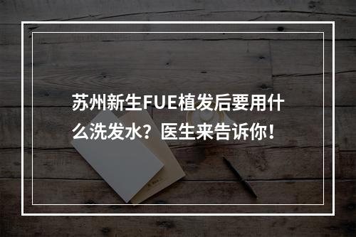 苏州新生FUE植发后要用什么洗发水？医生来告诉你！