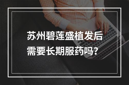 苏州碧莲盛植发后需要长期服药吗？