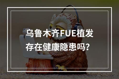 乌鲁木齐FUE植发存在健康隐患吗？