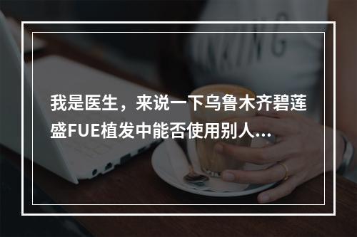 我是医生，来说一下乌鲁木齐碧莲盛FUE植发中能否使用别人的毛囊