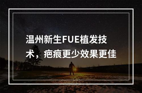 温州新生FUE植发技术，疤痕更少效果更佳