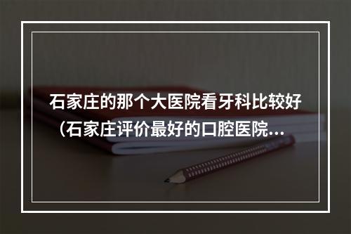 石家庄的那个大医院看牙科比较好（石家庄评价最好的口腔医院是那家?）