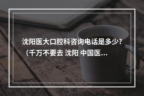 沈阳医大口腔科咨询电话是多少?（千万不要去 沈阳 中国医科大学 口腔 医院 镶牙 种植牙 治牙 买烤瓷牙...）