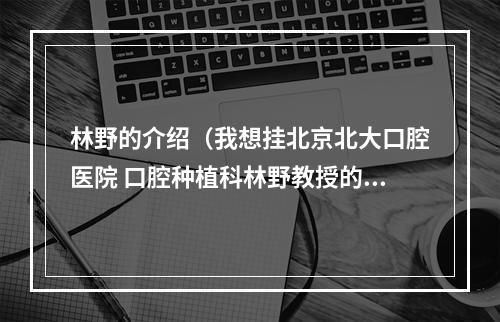 林野的介绍（我想挂北京北大口腔医院 口腔种植科林野教授的号 有在北大口腔看过的...）