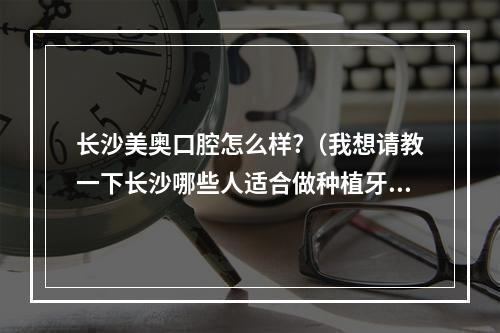 长沙美奥口腔怎么样?（我想请教一下长沙哪些人适合做种植牙有了解的吗?）