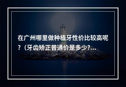 在广州哪里做种植牙性价比较高呢?（牙齿矫正普通价是多少?）