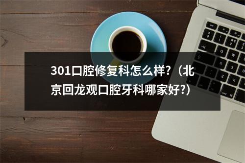 301口腔修复科怎么样?（北京回龙观口腔牙科哪家好?）