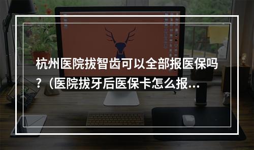 杭州医院拔智齿可以全部报医保吗?（医院拔牙后医保卡怎么报销）