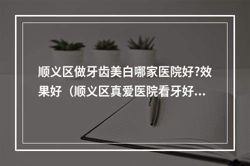 顺义区做牙齿美白哪家医院好?效果好（顺义区真爱医院看牙好不好?都去什么医院）