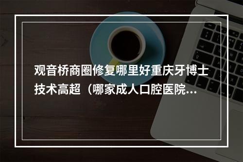 观音桥商圈修复哪里好重庆牙博士技术高超（哪家成人口腔医院牙齿矫正做的比较好?求推荐。）