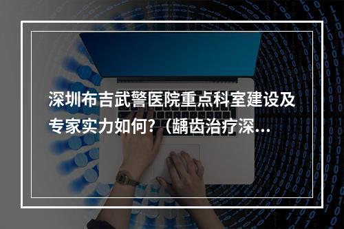 深圳布吉武警医院重点科室建设及专家实力如何?（龋齿治疗深圳布吉哪家医院治疗效果好?!）