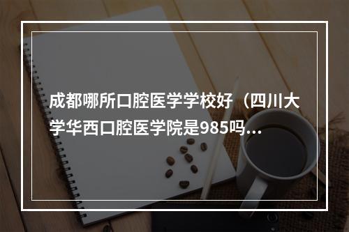 成都哪所口腔医学学校好（四川大学华西口腔医学院是985吗）