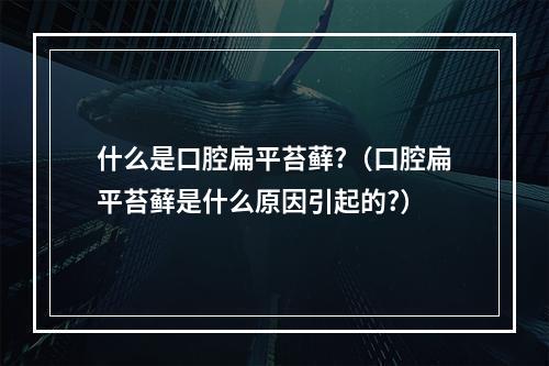 什么是口腔扁平苔藓?（口腔扁平苔藓是什么原因引起的?）