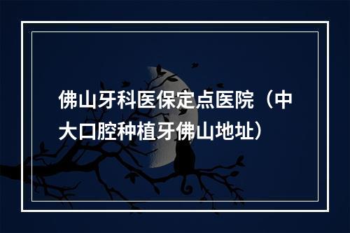 佛山牙科医保定点医院（中大口腔种植牙佛山地址）