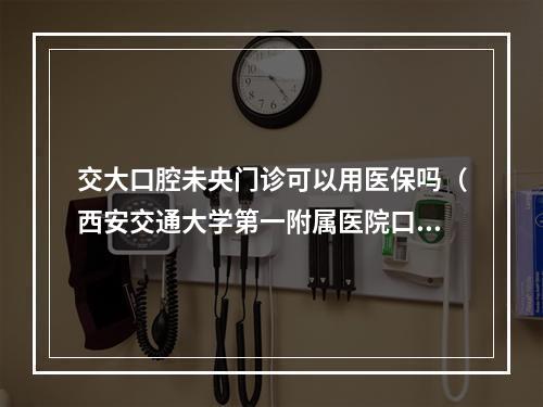 交大口腔未央门诊可以用医保吗（西安交通大学第一附属医院口腔科和西安交通大学附属口腔医院有什么区别...）