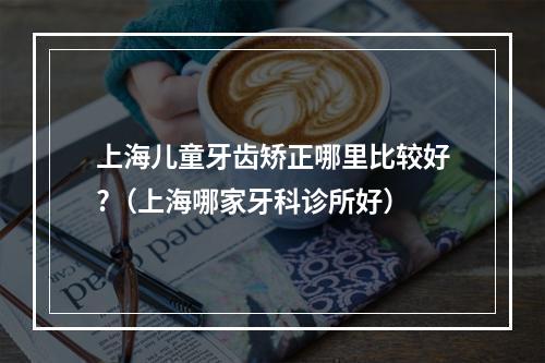 上海儿童牙齿矫正哪里比较好?（上海哪家牙科诊所好）