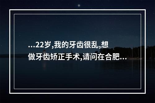 ...22岁,我的牙齿很乱,想做牙齿矫正手术,请问在合肥做大约需要多少钱...（合肥牙齿矫正哪家好,合肥口腔医院牙齿矫正好吗）