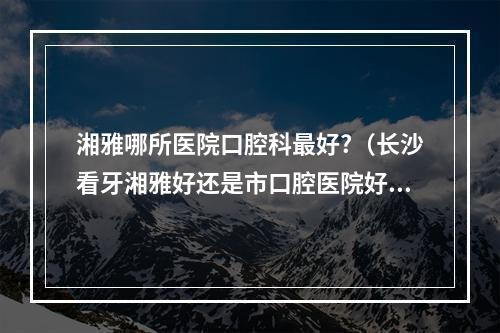 湘雅哪所医院口腔科最好?（长沙看牙湘雅好还是市口腔医院好）