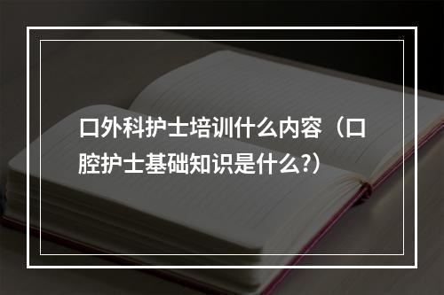 口外科护士培训什么内容（口腔护士基础知识是什么?）