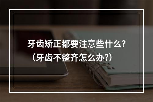 牙齿矫正都要注意些什么?（牙齿不整齐怎么办?）