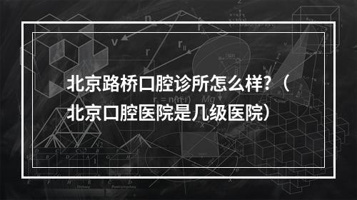 北京路桥口腔诊所怎么样?（北京口腔医院是几级医院）