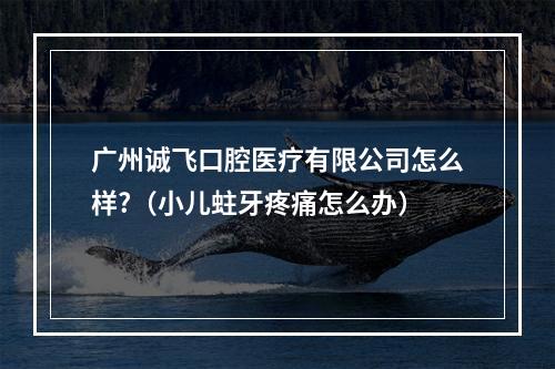 广州诚飞口腔医疗有限公司怎么样?（小儿蛀牙疼痛怎么办）