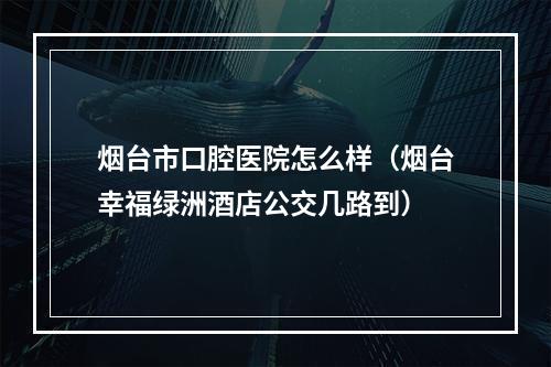 烟台市口腔医院怎么样（烟台幸福绿洲酒店公交几路到）