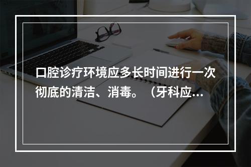 口腔诊疗环境应多长时间进行一次彻底的清洁、消毒。（牙科应该如何消毒?）