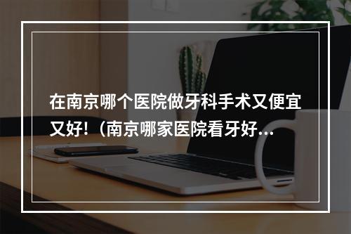 在南京哪个医院做牙科手术又便宜又好!（南京哪家医院看牙好,价格又公道阿? 非诚勿扰）