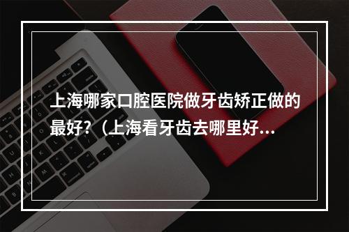 上海哪家口腔医院做牙齿矫正做的最好?（上海看牙齿去哪里好?）