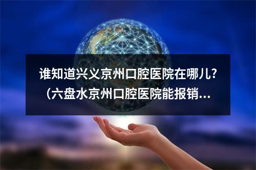 谁知道兴义京州口腔医院在哪儿?（六盘水京州口腔医院能报销吗?）