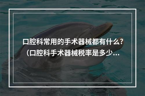 口腔科常用的手术器械都有什么?（口腔科手术器械税率是多少?医疗仪器器械的税务编码是什么）