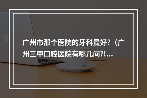 广州市那个医院的牙科最好?（广州三甲口腔医院有哪几间?!）