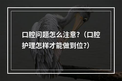 口腔问题怎么注意?（口腔护理怎样才能做到位?）