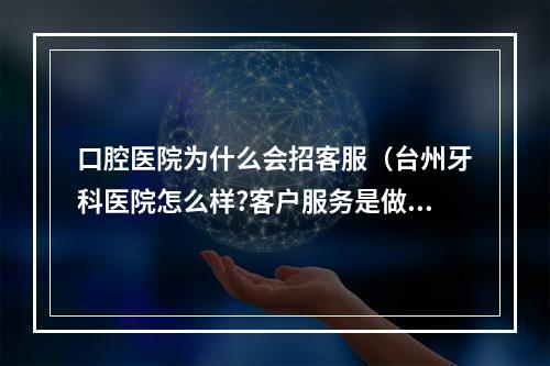 口腔医院为什么会招客服（台州牙科医院怎么样?客户服务是做什么的?）