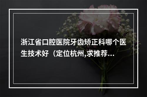 浙江省口腔医院牙齿矫正科哪个医生技术好（定位杭州,求推荐一个好一点的口腔医院~）