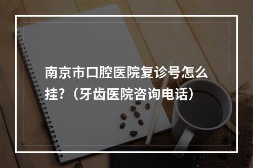 南京市口腔医院复诊号怎么挂?（牙齿医院咨询电话）