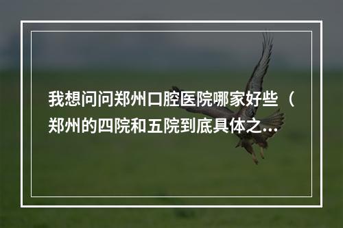 我想问问郑州口腔医院哪家好些（郑州的四院和五院到底具体之那个啊?口腔科那个最好?）